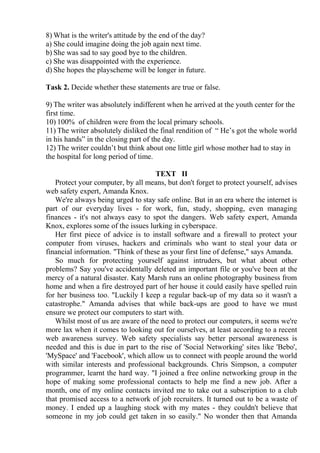 8) What is the writer's attitude by the end of the day?
a) She could imagine doing the job again next time.
b) She was sad to say good bye to the children.
c) She was disappointed with the experience.
d) She hopes the playscheme will be longer in future.
Task 2. Decide whether these statements are true or false.
9) The writer was absolutely indifferent when he arrived at the youth center for the
first time.
10) 100% of children were from the local primary schools.
11) The writer absolutely disliked the final rendition of “ He’s got the whole world
in his hands” in the closing part of the day.
12) The writer couldn’t but think about one little girl whose mother had to stay in
the hospital for long period of time.
TEXT II
Protect your computer, by all means, but don't forget to protect yourself, advises
web safety expert, Amanda Knox.
We're always being urged to stay safe online. But in an era where the internet is
part of our everyday lives - for work, fun, study, shopping, even managing
finances - it's not always easy to spot the dangers. Web safety expert, Amanda
Knox, explores some of the issues lurking in cyberspace.
Her first piece of advice is to install software and a firewall to protect your
computer from viruses, hackers and criminals who want to steal your data or
financial information. "Think of these as your first line of defense," says Amanda.
So much for protecting yourself against intruders, but what about other
problems? Say you've accidentally deleted an important file or you've been at the
mercy of a natural disaster. Katy Marsh runs an online photography business from
home and when a fire destroyed part of her house it could easily have spelled ruin
for her business too. "Luckily I keep a regular back-up of my data so it wasn't a
catastrophe." Amanda advises that while back-ups are good to have we must
ensure we protect our computers to start with.
Whilst most of us are aware of the need to protect our computers, it seems we're
more lax when it comes to looking out for ourselves, at least according to a recent
web awareness survey. Web safety specialists say better personal awareness is
needed and this is due in part to the rise of 'Social Networking' sites like 'Bebo',
'MySpace' and 'Facebook', which allow us to connect with people around the world
with similar interests and professional backgrounds. Chris Simpson, a computer
programmer, learnt the hard way. "I joined a free online networking group in the
hope of making some professional contacts to help me find a new job. After a
month, one of my online contacts invited me to take out a subscription to a club
that promised access to a network of job recruiters. It turned out to be a waste of
money. I ended up a laughing stock with my mates - they couldn't believe that
someone in my job could get taken in so easily." No wonder then that Amanda
 