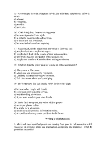 15) According to the web awareness survey, our attitude to our personal safety is
rather
a) relaxed.
b) concerned.
c) positive.
d) uncertain.
16) Chris first joined the networking group
a) because it promised him a job.
b) in order to make friends and have fun.
c) to assist him in a job search.
d) because it didn't cost him anything.
17) Regarding Khaled's experience, the writer is surprised that
a) people telephone complete strangers.
b) people don't think of the results of their actions online.
c) university students take part in online discussions.
d) people sent emails to Khaled without asking permission.
18) What tip does the writer give for joining an online community?
a) Always use a false name.
b) Make sure you are properly registered.
c) Limit the information you give to others.
d) Tell other users where you're studying.
19) The writer says that you should report troublesome users
a) because other people will benefit.
b) so you can stop using the service.
c) only if nothing else works.
d) if you want to delete your own details.
20) In the final paragraph, the writer advises people
a) not to put photos online.
b) to apply for a job online.
c) not to have any personal information online.
d) to consider what may cause problems in the future.
Writing Comprehension
1. More and more qualified people are moving from poor to rich countries to fill
vacancies in specialist areas like engineering, computing and medicine. What do
you think about this?
 