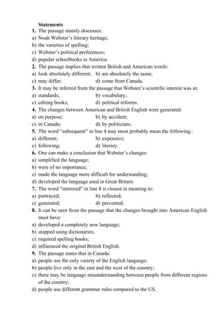 Statements
1. The passage mainly discusses:
a) Noah Webster’s literary heritage;
b) the varieties of spelling;
c) Webster’s political preferences;
d) popular schoolbooks in America.
2. The passage implies that written British and American words:
a) look absolutely different; b) are absolutely the same;
c) may differ; d) come from Canada.
3. It may be inferred from the passage that Webster’s scientific interest was in:
a) standards; b) vocabulary;
c) editing books; d) political reforms.
4. The changes between American and British English were generated:
a) on purpose; b) by accident;
c) in Canada; d) by politicians.
5. The word “subsequent” in line 4 may most probably mean the following::
a) different; b) expensive;
c) following; d) literary.
6. One can make a conclusion that Webster’s changes:
a) simplified the language;
b) were of no importance;
c) made the language more difficult for understanding;
d) developed the language used in Great Britain.
7. The word “mirrored” in line 8 is closest in meaning to:
a) portrayed; b) reflected;
c) generated; d) prevented.
8. It can be seen from the passage that the changes brought into American English
must have:
a) developed a completely new language;
b) stopped using dictionaries;
c) required spelling books;
d) influenced the original British English.
9. The passage states that in Canada:
a) people use the only variety of the English language;
b) people live only in the east and the west of the country;
c) there may be language misunderstanding between people from different regions
of the country;
d) people use different grammar rules compared to the US.
 