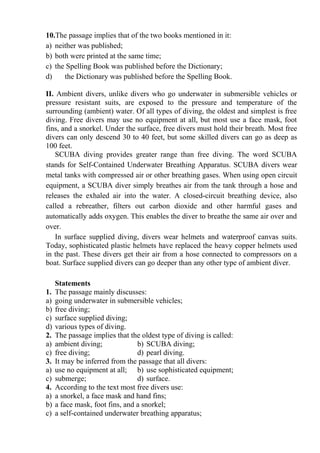 10.The passage implies that of the two books mentioned in it:
a) neither was published;
b) both were printed at the same time;
c) the Spelling Book was published before the Dictionary;
d) the Dictionary was published before the Spelling Book.
ІІ. Ambient divers, unlike divers who go underwater in submersible vehicles or
pressure resistant suits, are exposed to the pressure and temperature of the
surrounding (ambient) water. Of all types of diving, the oldest and simplest is free
diving. Free divers may use no equipment at all, but most use a face mask, foot
fins, and a snorkel. Under the surface, free divers must hold their breath. Most free
divers can only descend 30 to 40 feet, but some skilled divers can go as deep as
100 feet.
SCUBA diving provides greater range than free diving. The word SCUBA
stands for Self-Contained Underwater Breathing Apparatus. SCUBA divers wear
metal tanks with compressed air or other breathing gases. When using open circuit
equipment, a SCUBA diver simply breathes air from the tank through a hose and
releases the exhaled air into the water. A closed-circuit breathing device, also
called a rebreather, filters out carbon dioxide and other harmful gases and
automatically adds oxygen. This enables the diver to breathe the same air over and
over.
In surface supplied diving, divers wear helmets and waterproof canvas suits.
Today, sophisticated plastic helmets have replaced the heavy copper helmets used
in the past. These divers get their air from a hose connected to compressors on a
boat. Surface supplied divers can go deeper than any other type of ambient diver.
Statements
1. The passage mainly discusses:
a) going underwater in submersible vehicles;
b) free diving;
c) surface supplied diving;
d) various types of diving.
2. The passage implies that the oldest type of diving is called:
a) ambient diving; b) SCUBA diving;
c) free diving; d) pearl diving.
3. It may be inferred from the passage that all divers:
a) use no equipment at all; b) use sophisticated equipment;
c) submerge; d) surface.
4. According to the text most free divers use:
a) a snorkel, a face mask and hand fins;
b) a face mask, foot fins, and a snorkel;
c) a self-contained underwater breathing apparatus;
 