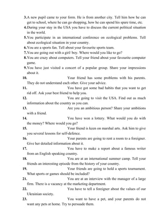 3.A new pupil came to your form. He is from another city. Tell him how he can
get to school, where he can go shopping, how he can spend his spare time, etc.
4.During your stay in the USA you have to discuss the current political situation
in the world.
5.You participate in an international conference on ecological problems. Tell
about ecological situation in your country.
6.You are a sports fan. Tell about your favourite sports team.
7.You are going out with a girl/ boy. Where would you like to go?
8.You are crazy about computers. Tell your friend about your favourite computer
game.
9.You have just visited a concert of a popular group. Share your impressions
about it.
10. Your friend has some problems with his parents.
They do not understand each other. Give your advice.
11. You have got some bad habits that you want to get
rid off. Ask your best friend to help you.
12. You are going to visit the USA. Find out as much
information about the country as you can.
13. Are you an ambitious person? Share your ambitions
with a friend.
14. You have won a lottery. What would you do with
the money? Where would you go?
15. Your friend is keen on marshal arts. Ask him to give
you several lessons for self-defence.
16. Your parents are going to rent a room to a foreigner.
Give her detailed information about it.
17. You have to make a report about a famous writer
from an English speaking country.
18. You are at an international summer camp. Tell your
friends an interesting episode from the history of your country.
19. Your friends are going to hold a sports tournament.
What sports or games should be included?
21. You are at an interview with the manager of a large
firm. There is a vacancy at the marketing department.
22. You have to tell a foreigner about the values of our
Ukrainian society.
23. You want to have a pet, and your parents do not
want any pets at home. Try to persuade them.
 