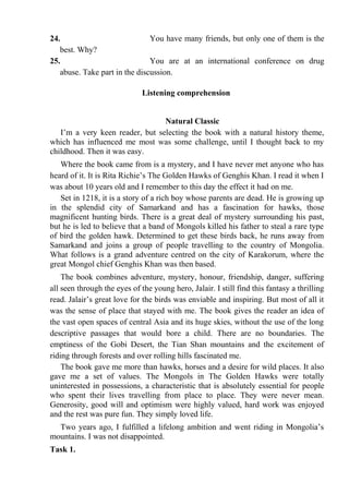 24. You have many friends, but only one of them is the
best. Why?
25. You are at an international conference on drug
abuse. Take part in the discussion.
Listening comprehension
Natural Classic
I’m a very keen reader, but selecting the book with a natural history theme,
which has influenced me most was some challenge, until I thought back to my
childhood. Then it was easy.
Where the book came from is a mystery, and I have never met anyone who has
heard of it. It is Rita Richie’s The Golden Hawks of Genghis Khan. I read it when I
was about 10 years old and I remember to this day the effect it had on me.
Set in 1218, it is a story of a rich boy whose parents are dead. He is growing up
in the splendid city of Samarkand and has a fascination for hawks, those
magnificent hunting birds. There is a great deal of mystery surrounding his past,
but he is led to believe that a band of Mongols killed his father to steal a rare type
of bird the golden hawk. Determined to get these birds back, he runs away from
Samarkand and joins a group of people travelling to the country of Mongolia.
What follows is a grand adventure centred on the city of Karakorum, where the
great Mongol chief Genghis Khan was then based.
The book combines adventure, mystery, honour, friendship, danger, suffering
all seen through the eyes of the young hero, Jalair. I still find this fantasy a thrilling
read. Jalair’s great love for the birds was enviable and inspiring. But most of all it
was the sense of place that stayed with me. The book gives the reader an idea of
the vast open spaces of central Asia and its huge skies, without the use of the long
descriptive passages that would bore a child. There are no boundaries. The
emptiness of the Gobi Desert, the Tian Shan mountains and the excitement of
riding through forests and over rolling hills fascinated me.
The book gave me more than hawks, horses and a desire for wild places. It also
gave me a set of values. The Mongols in The Golden Hawks were totally
uninterested in possessions, a characteristic that is absolutely essential for people
who spent their lives travelling from place to place. They were never mean.
Generosity, good will and optimism were highly valued, hard work was enjoyed
and the rest was pure fun. They simply loved life.
Two years ago, I fulfilled a lifelong ambition and went riding in Mongolia’s
mountains. I was not disappointed.
Task 1.
 