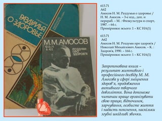 613.71
А62
Амосов Н. М. Раздумья о здоровье /
Н. М. Амосов. – 3-е изд., доп. и
перераб. – М. : Физкультура и спорт,
1987. – 64 с.
Примірники: всього: 1 – КС НА(1)
613.71
А62
Амосов Н. М. Роздуми про здоров'я /
Николай Михайлович Амосов. – К. :
Здоров'я, 1990. – 164 с.
Примірники: всього: 1 – КС НА(1)
Запропонована книга –
результат життєвого і
професійного досвіду М. М.
Амосова у сфері зміцнення
здоров'я, продовження
активного творчого
довголіття. Вона допоможе
читачам краще організувати
свою працю, відпочинок,
харчування, особисте життя
і надасть пояснення, наскільки
згубні шкідливі звички.
 