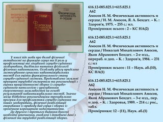 616.12-085.825.1+615.825.1
А62
Амосов Н. М. Физическая активность и
сердце / Н. М. Амосов, Я. А. Бендет. – К. :
Здоров'я, 1975. – 255 с.: ил.
Примірники: всього : 2 – КС НА(2)
616.12-085.825.1+615.825.1
А62
Амосов Н. М. Физическая активность и
сердце / Николай Михайлович Амосов,
Яков Абрамович Бендет. – 2-е изд.,
перераб. и доп. – К. : Здоров'я, 1984. – 231
с.: ил
Примірники: всього : 11 – Наук. аб.(10),
КС НА(1)
616.12-085.825.1+615.825.1
А62
Амосов Н. М. Физическая активность и
сердце / Николай Михайлович Амосов,
Яков Абрамович Бендет. – 3-е изд., пер.
и доп. – К. : Здоровья, 1989. – 214 с.: рис.,
табл.
Примірники: 12 - (11), Наук. аб.(1)
У книзі йде мова про вплив фізичної
активності на функцію серця та її роль у
профілактиці та лікуванні серцево-судинних
захворювань, висвітлео питання фізіології
фізичних навантажень. Особливу увагу приділено
застосуванню сучасних навантажувальних
тестів для оцінки функціонального стану
серцево-судинної системи. Представлено загальні
принципи трудової експертизи та рекомендації з
оцінки працездатності хворих із серцево-
судинною патологією з урахуванням
енергетичних можливостей на основі
результатів навантажувальних тестів. Значне
місце відведено рекомендаціям тренувальних
програм для профілактики серцево-судинних та
інших захворювань, фізичної реабілітації
оперованих із приводу вад серця і хворих із
хронічною коронарною недостатністю.
До другого і третього видання внесені
необхідні уточнення, оновлені і доповнені дані з
фізичної та трудової реабілітації хворих.
 