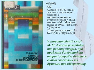 У запропонованій книзі
М. М. Амосов розповідає
про роботу хірурга, про
проблеми в медицині та
охороні здоров'я, ділиться
своїми спогадами та
думками про кібернетику.
617(092)
А62
Амосов Н. М. Книга о
счастье и несчастьях :
дневник с
воспоминаниями и
отступлениями / Н. М.
Амосов. – М. : Молодая
гвардия, 1990. – 238 с.: ил.
– (Эврика).
Примірники: всього: 2 -
КС НА (1), Наук. аб.(1)
 