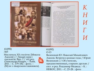61(092)
О-13
Виленский Ю. Николай Михайлович
Амосов. Встречи в разные годы / Юрий
Виленский // Об учителях,
предшественниках, старших друзьях /
сост. и ред. Владимир Медведь. – К. :
ИНКОС, 2011. – С. 23–28. : фото
61(092)
Л65
Мислитель ХХ століття: [Микола
Амосов] // Лицарі пера і
скальпеля. Вип. 1 / під ред.
Олександра Кіцери. – Львів,
2011. – С. 179–182. : фото. –
(Музи з лікарським саквояжем).
К
Н
И
Г
И
 