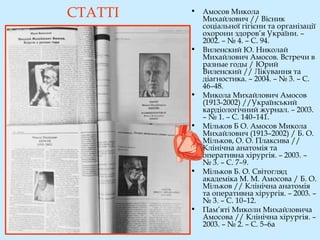 СТАТТІ • Амосов Микола
Михайлович // Вісник
соціальної гігієни та організації
охорони здоров’я України. –
2002. – № 4. – С. 94.
• Виленский Ю. Николай
Михайлович Амосов. Встречи в
разные годы / Юрий
Виленский // Лікування та
діагностика. – 2004. – № 3. – С.
46–48.
• Микола Михайлович Амосов
(1913-2002) //Український
кардіологічний журнал. – 2003.
– № 1. – С. 140–141.
• Мільков Б О. Амосов Микола
Михайлович (1913–2002) / Б. О.
Мільков, О. О. Плаксива //
Клінічна анатомія та
оперативна хірургія. – 2003. –
№ 3. – С. 7–9.
• Мільков Б. О. Світогляд
академіка М. М. Амосова / Б. О.
Мільков // Клінічна анатомія
та оперативна хірургія. – 2003. –
№ 3. – С. 10–12.
• Пам’яті Миколи Михайловича
Амосова // Клінічна хірургія. –
2003. – № 2. – С. 5–6a
 