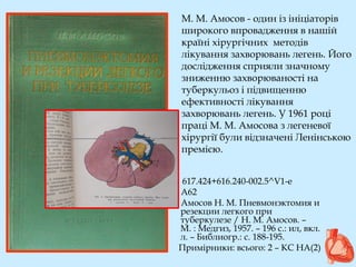 М. М. Амосов - один із ініціаторів
широкого впровадження в нашій
країні хірургічних методів
лікування захворювань легень. Його
дослідження сприяли значному
зниженню захворюваності на
туберкульоз і підвищенню
ефективності лікування
захворювань легень. У 1961 році
праці М. М. Амосова з легеневої
хірургії були відзначені Ленінською
премією.
617.424+616.240-002.5^V1-е
А62
Амосов Н. М. Пневмонэктомия и
резекции легкого при
туберкулезе / Н. М. Амосов. –
М. : Медгиз, 1957. – 196 с.: ил, вкл.
л. – Библиогр.: с. 188-195.
Примірники: всього: 2 – КС НА(2)
 
