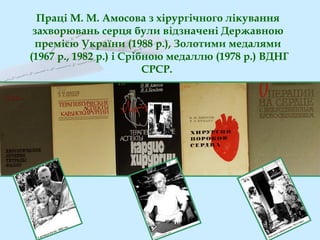Праці М. М. Амосова з хірургічного лікування
захворювань серця були відзначені Державною
премією України (1988 р.), Золотими медалями
(1967 р., 1982 р.) і Срібною медаллю (1978 р.) ВДНГ
СРСР.
 