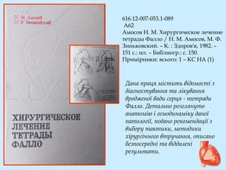 616.12-007-053.1-089
А62
Амосов Н. М. Хирургическое лечение
тетрады Фалло / Н. М. Амосов, М. Ф.
Зиньковский. – К. : Здоров'я, 1982. –
151 с.: ил. – Библиогр.: с. 150.
Примірники: всього: 1 – КС НА (1)
Дана праця містить відомості з
діагностування та лікування
вродженої вади серця - тетради
Фалло. Детально розглянуто
анатомію і гемодинаміку даної
патології, подано рекомендації з
вибору тактики, методики
хірургічного втручання, описано
безпосередні та віддалені
результати.
 