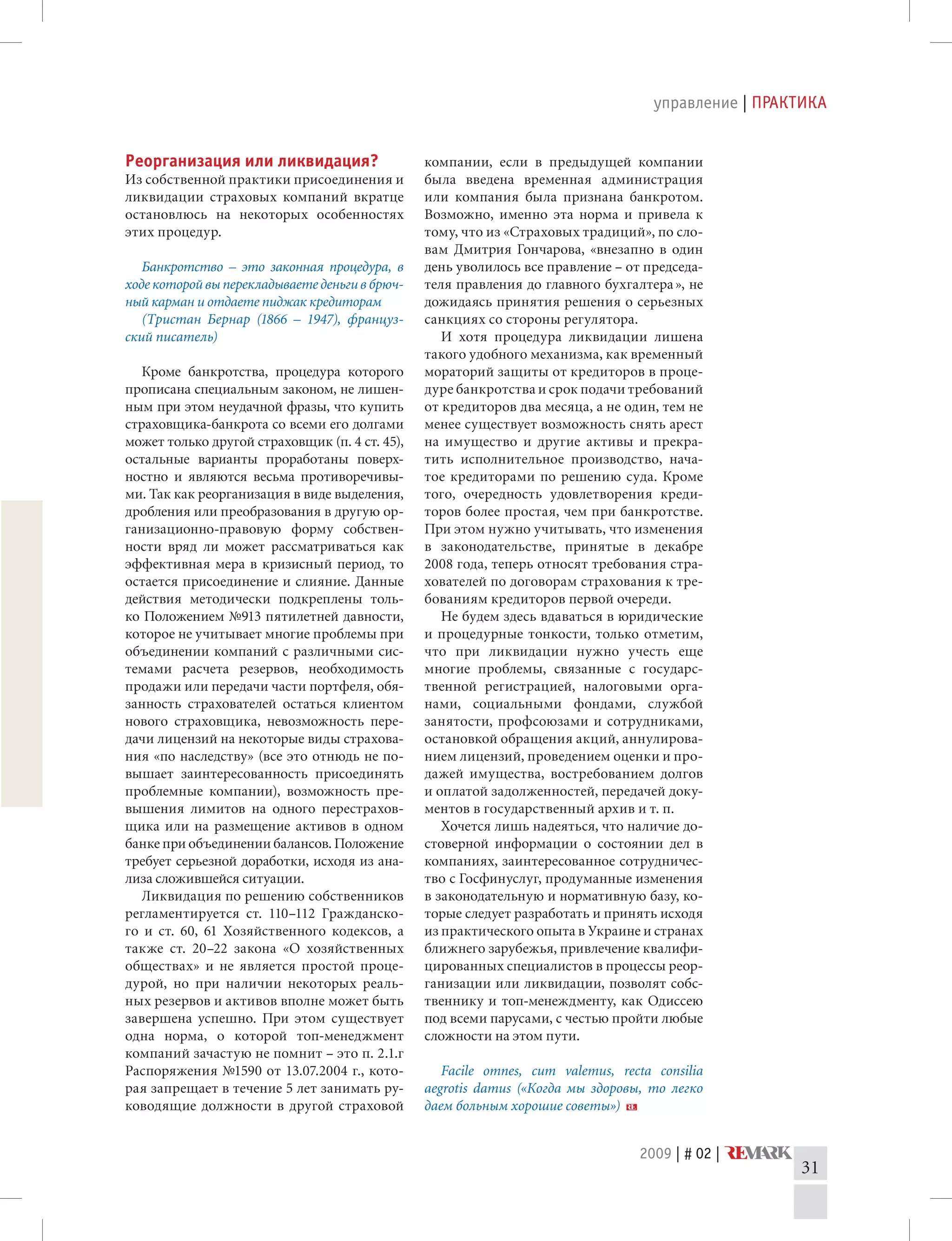 2009 | # 02 |
управление | ПРАКТИКА
31
Реорганизация или ликвидация?
Из собственной практики присоединения и
ликвидации страховых компаний вкратце
остановлюсь на некоторых особенностях
этих процедур.
Банкротство – это законная процедура, в
ходе которой вы перекладываете деньги в брюч-
ный карман и отдаете пиджак кредиторам
(Тристан Бернар (1866 – 1947), француз-
ский писатель)
Кроме банкротства, процедура которого
прописана специальным законом, не лишен-
ным при этом неудачной фразы, что купить
страховщика-банкрота со всеми его долгами
может только другой страховщик (п. 4 ст. 45),
остальные варианты проработаны поверх-
ностно и являются весьма противоречивы-
ми. Так как реорганизация в виде выделения,
дробления или преобразования в другую ор-
ганизационно-правовую форму собствен-
ности вряд ли может рассматриваться как
эффективная мера в кризисный период, то
остается присоединение и слияние. Данные
действия методически подкреплены толь-
ко Положением №913 пятилетней давности,
которое не учитывает многие проблемы при
объединении компаний с различными сис-
темами расчета резервов, необходимость
продажи или передачи части портфеля, обя-
занность страхователей остаться клиентом
нового страховщика, невозможность пере-
дачи лицензий на некоторые виды страхова-
ния «по наследству» (все это отнюдь не по-
вышает заинтересованность присоединять
проблемные компании), возможность пре-
вышения лимитов на одного перестрахов-
щика или на размещение активов в одном
банке при объединении балансов. Положение
требует серьезной доработки, исходя из ана-
лиза сложившейся ситуации.
Ликвидация по решению собственников
регламентируется ст. 110–112 Гражданско-
го и ст. 60, 61 Хозяйственного кодексов, а
также ст. 20–22 закона «О хозяйственных
обществах» и не является простой проце-
дурой, но при наличии некоторых реаль-
ных резервов и активов вполне может быть
завершена успешно. При этом существует
одна норма, о которой топ-менеджмент
компаний зачастую не помнит – это п. 2.1.г
Распоряжения №1590 от 13.07.2004 г., кото-
рая запрещает в течение 5 лет занимать ру-
ководящие должности в другой страховой
компании, если в предыдущей компании
была введена временная администрация
или компания была признана банкротом.
Возможно, именно эта норма и привела к
тому, что из «Страховых традиций», по сло-
вам Дмитрия Гончарова, «внезапно в один
день уволилось все правление – от председа-
теля правления до главного бухгалтера 
», не
дожидаясь принятия решения о серьезных
санкциях со стороны регулятора.
И хотя процедура ликвидации лишена
такого удобного механизма, как временный
мораторий защиты от кредиторов в проце-
дуре банкротства и срок подачи требований
от кредиторов два месяца, а не один, тем не
менее существует возможность снять арест
на имущество и другие активы и прекра-
тить исполнительное производство, нача-
тое кредиторами по решению суда. Кроме
того, очередность удовлетворения креди-
торов более простая, чем при банкротстве.
При этом нужно учитывать, что изменения
в законодательстве, принятые в декабре
2008 года, теперь относят требования стра-
хователей по договорам страхования к тре-
бованиям кредиторов первой очереди.
Не будем здесь вдаваться в юридические
и процедурные тонкости, только отметим,
что при ликвидации нужно учесть еще
многие проблемы, связанные с государс-
твенной регистрацией, налоговыми орга-
нами, социальными фондами, службой
занятости, профсоюзами и сотрудниками,
остановкой обращения акций, аннулирова-
нием лицензий, проведением оценки и про-
дажей имущества, востребованием долгов
и оплатой задолженностей, передачей доку-
ментов в государственный архив и т. п.
Хочется лишь надеяться, что наличие до-
стоверной информации о состоянии дел в
компаниях, заинтересованное сотрудничес-
тво с Госфинуслуг, продуманные изменения
в законодательную и нормативную базу, ко-
торые следует разработать и принять исходя
из практического опыта в Украине и странах
ближнего зарубежья, привлечение квалифи-
цированных специалистов в процессы реор-
ганизации или ликвидации, позволят собс-
твеннику и топ-менеждменту, как Одиссею
под всеми парусами, с честью пройти любые
сложности на этом пути.
Facile omnes, cum valemus, recta consilia
aegrotis damus («Когда мы здоровы, то легко
даем больным хорошие советы»)
 