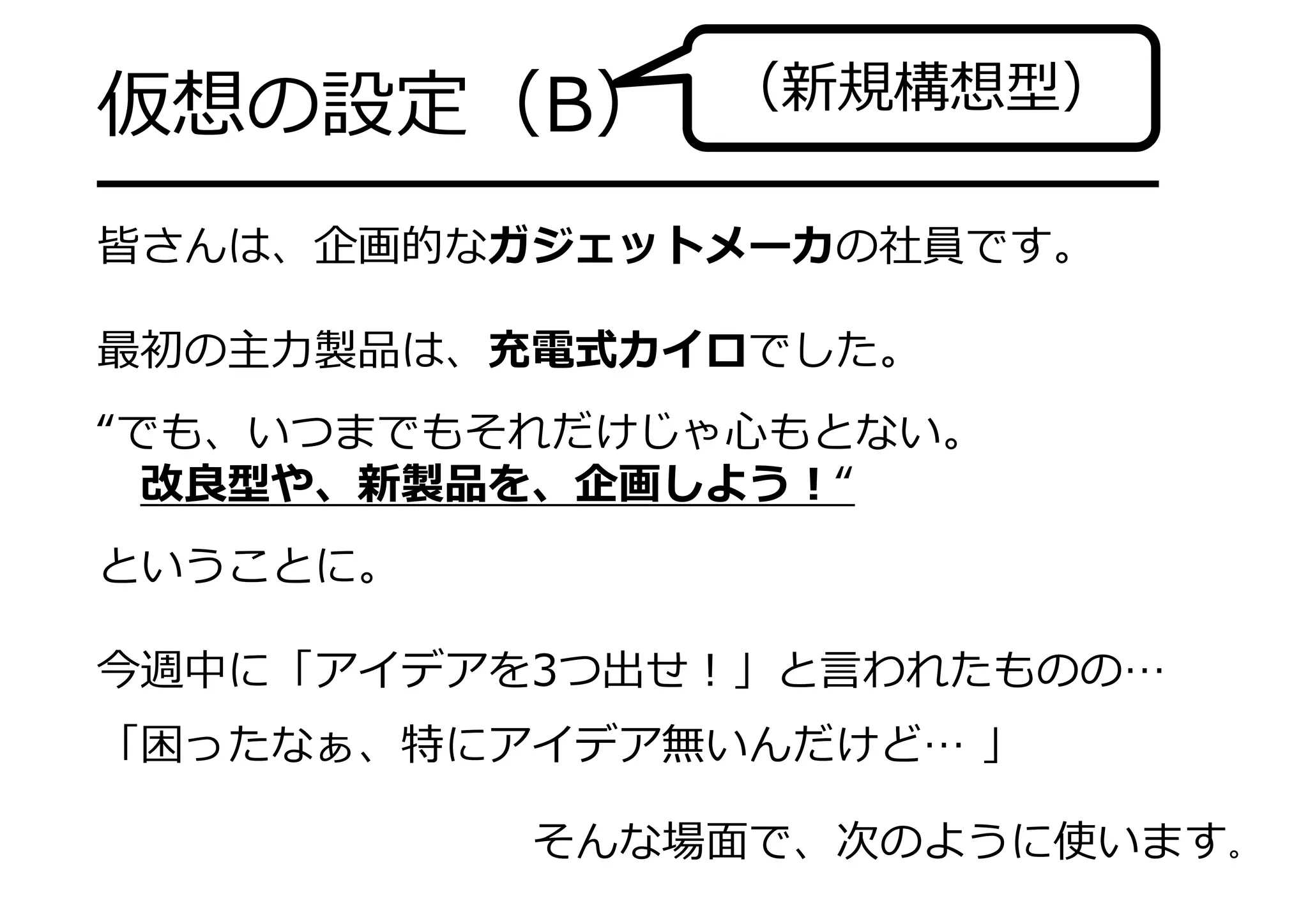 仮想の設定（B）
━━━━━━━━━━━━━━━━━━━
皆さんは、企画的なガジェットメーカの社員です。
最初の主⼒製品は、充電式カイロでした。
“でも、いつまでもそれだけじゃ⼼もとない。
改良型や、新製品を、企画しよう！“
ということに。
今週中に「アイデアを3つ出せ！」と⾔われたものの…
「困ったなぁ、特にアイデア無いんだけど… 」
そんな場⾯で、次のように使います。
（新規構想型）
 
