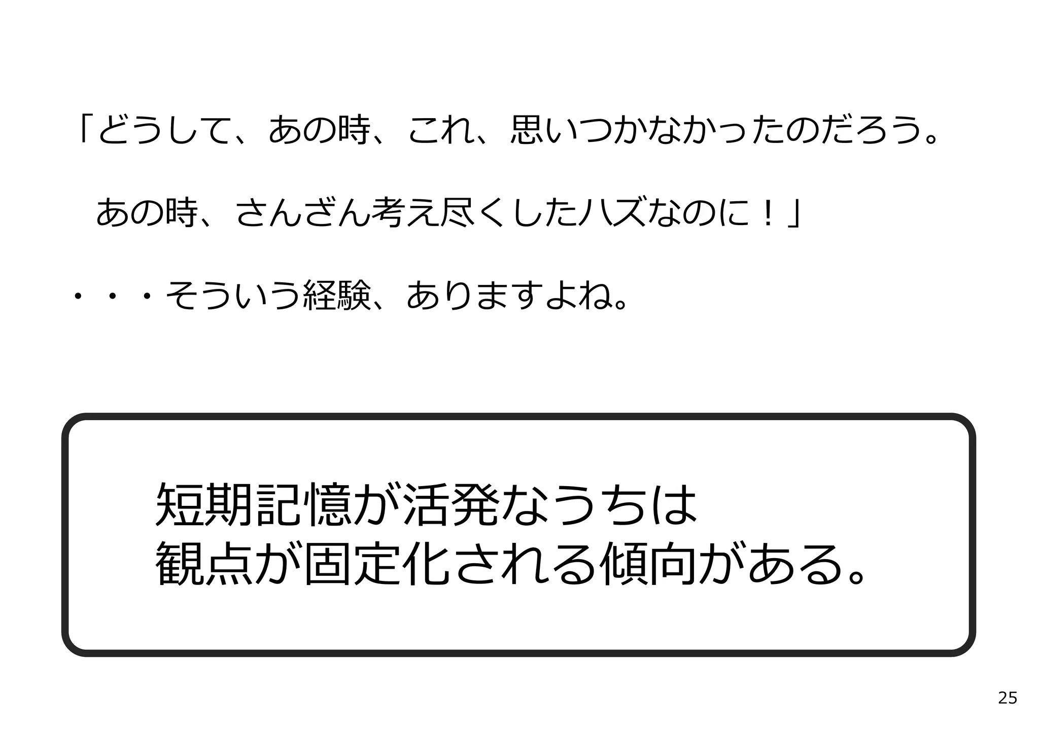 「どうして、あの時、これ、思いつかなかったのだろう。
あの時、さんざん考え尽くしたハズなのに！」
・・・そういう経験、ありますよね。
25
短期記憶が活発なうちは
観点が固定化される傾向がある。
 
