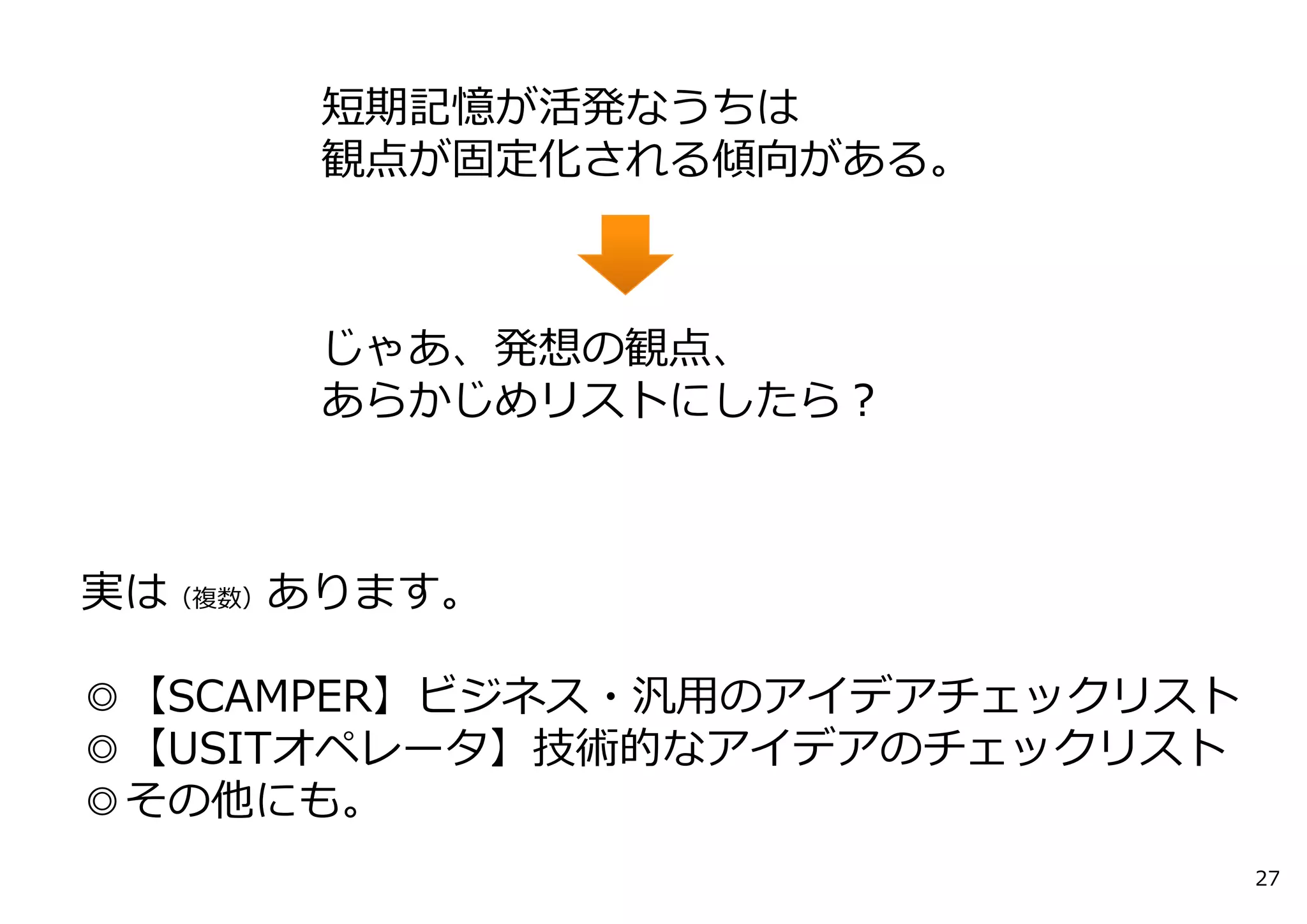 実は（複数）あります。
◎【SCAMPER】ビジネス・汎⽤のアイデアチェックリスト
◎【USITオペレータ】技術的なアイデアのチェックリスト
◎その他にも。
27
短期記憶が活発なうちは
観点が固定化される傾向がある。
じゃあ、発想の観点、
あらかじめリストにしたら？
 