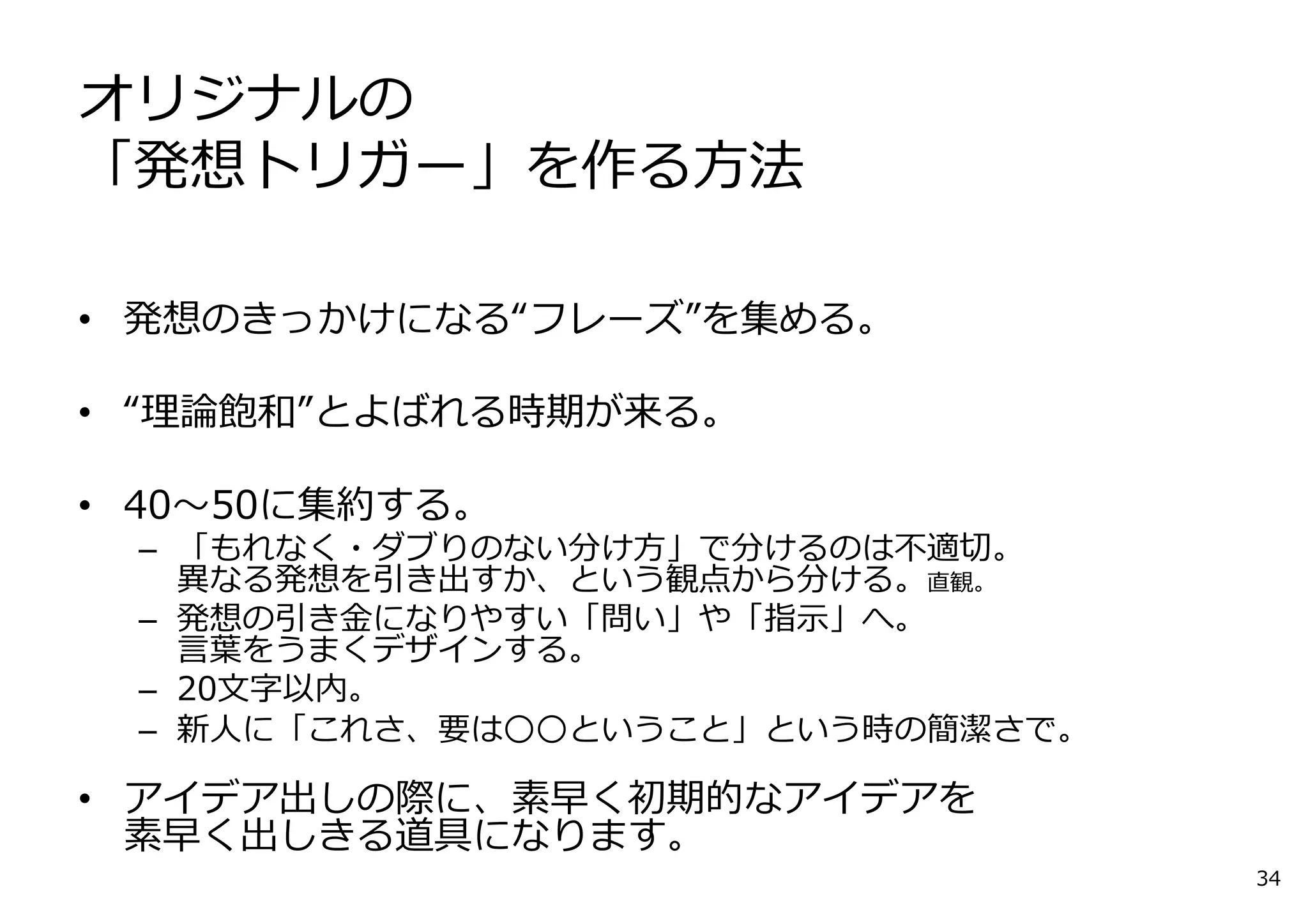 オリジナルの
「発想トリガー」を作る⽅法
• 発想のきっかけになる“フレーズ”を集める。
• “理論飽和”とよばれる時期が来る。
• 40〜50に集約する。
– 「もれなく・ダブりのない分け⽅」で分けるのは不適切。
異なる発想を引き出すか、という観点から分ける。直観。
– 発想の引き⾦になりやすい「問い」や「指⽰」へ。
⾔葉をうまくデザインする。
– 20⽂字以内。
– 新⼈に「これさ、要は○○ということ」という時の簡潔さで。
• アイデア出しの際に、素早く初期的なアイデアを
素早く出しきる道具になります。
34
 
