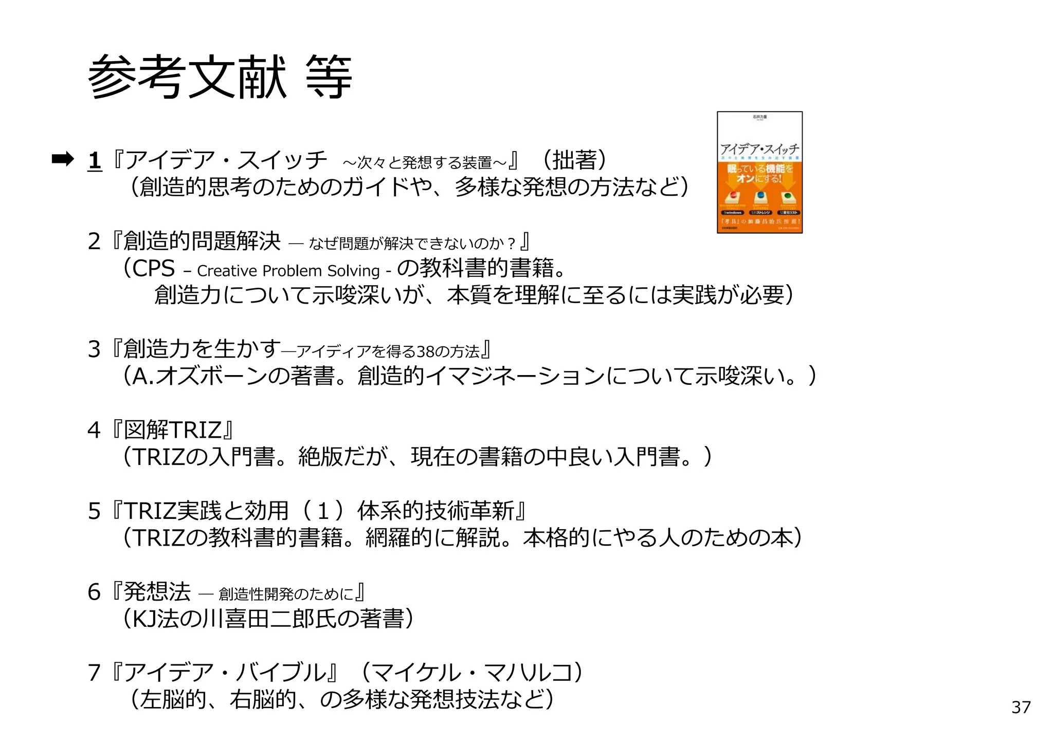 参考⽂献 等
1『アイデア・スイッチ 〜次々と発想する装置〜』（拙著）
（創造的思考のためのガイドや、多様な発想の⽅法など）
2『創造的問題解決 ― なぜ問題が解決できないのか？』
（CPS – Creative Problem Solving - の教科書的書籍。
創造⼒について⽰唆深いが、本質を理解に⾄るには実践が必要）
3『創造⼒を⽣かす―アイディアを得る38の⽅法』
（A.オズボーンの著書。創造的イマジネーションについて⽰唆深い。）
4『図解TRIZ』
（TRIZの⼊⾨書。絶版だが、現在の書籍の中良い⼊⾨書。）
5『TRIZ実践と効⽤（１）体系的技術⾰新』
（TRIZの教科書的書籍。網羅的に解説。本格的にやる⼈のための本）
6『発想法 ― 創造性開発のために』
（KJ法の川喜⽥⼆郎⽒の著書）
7『アイデア・バイブル』（マイケル・マハルコ）
（左脳的、右脳的、の多様な発想技法など） 37
 
