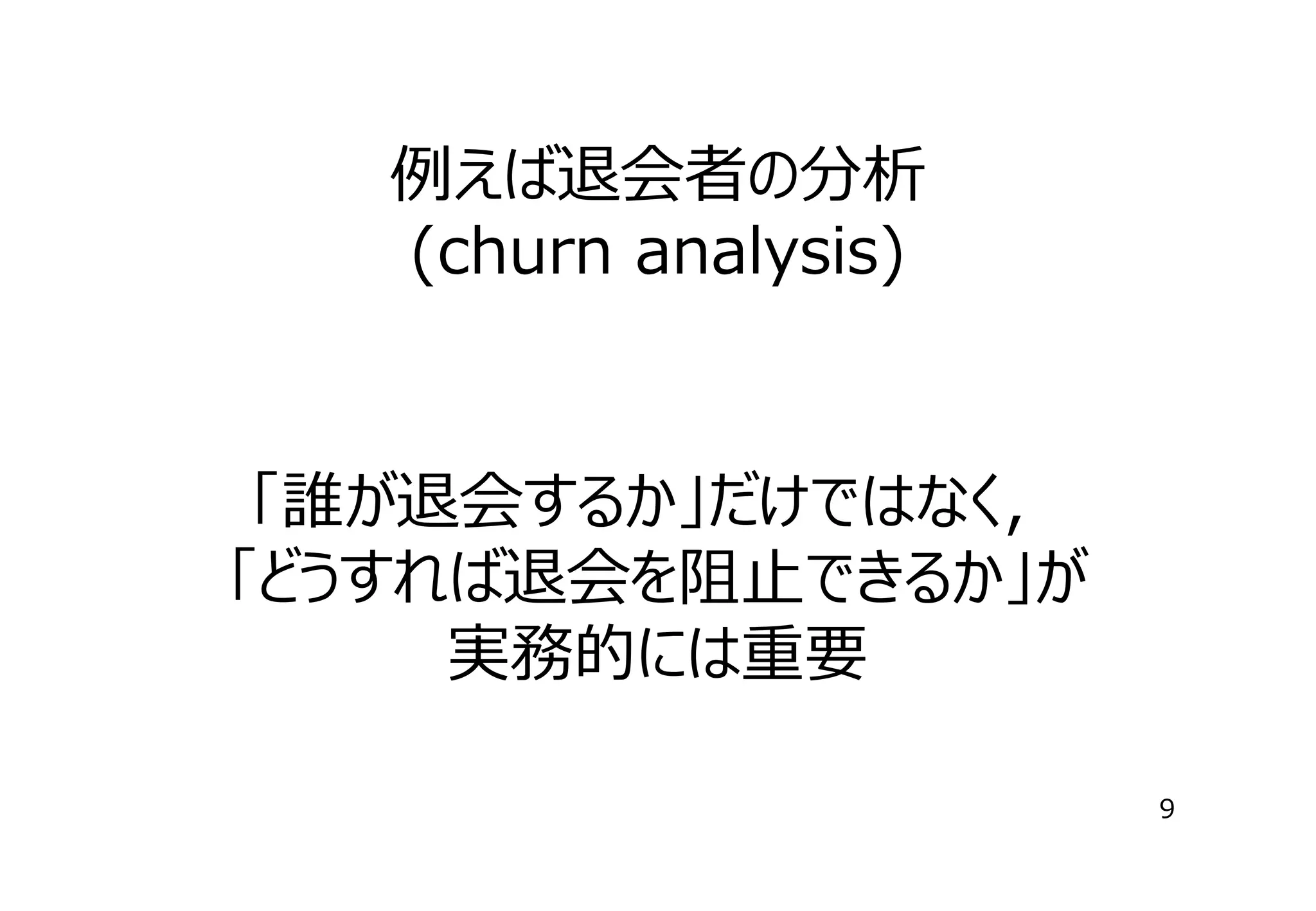 例えば退会者の分析
(churn analysis)

「誰が退会するか」だけではなく，
「どうすれば退会を阻⽌できるか」が
実務的には重要
9

 