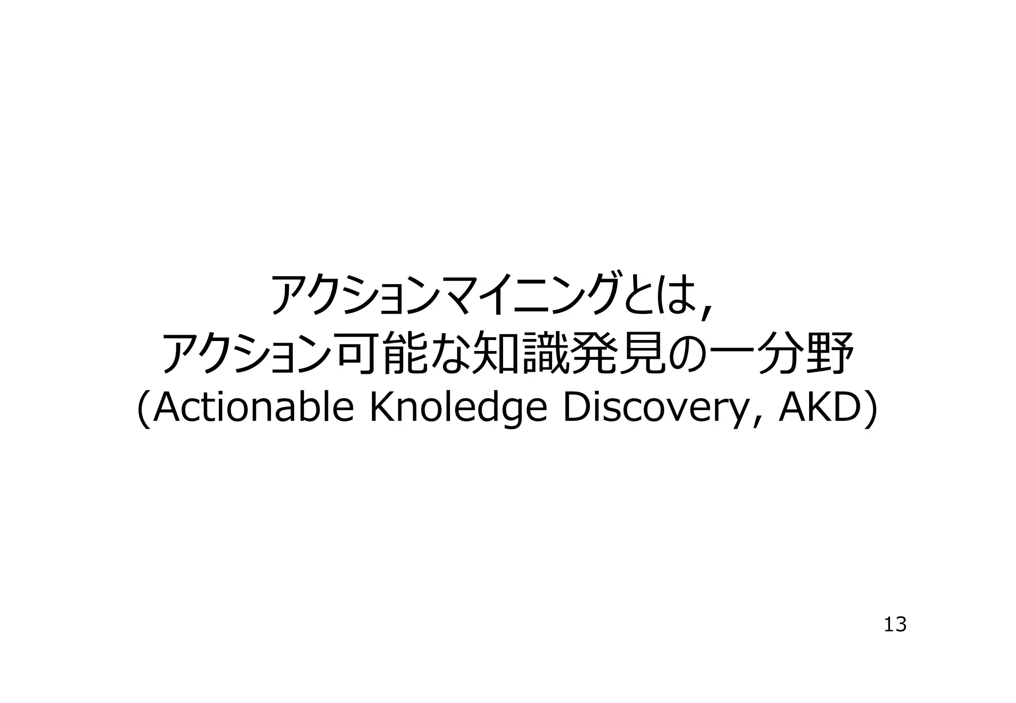 アクションマイニングとは，
アクション可能な知識発⾒の⼀分野
(Actionable Knoledge Discovery, AKD)

13

 