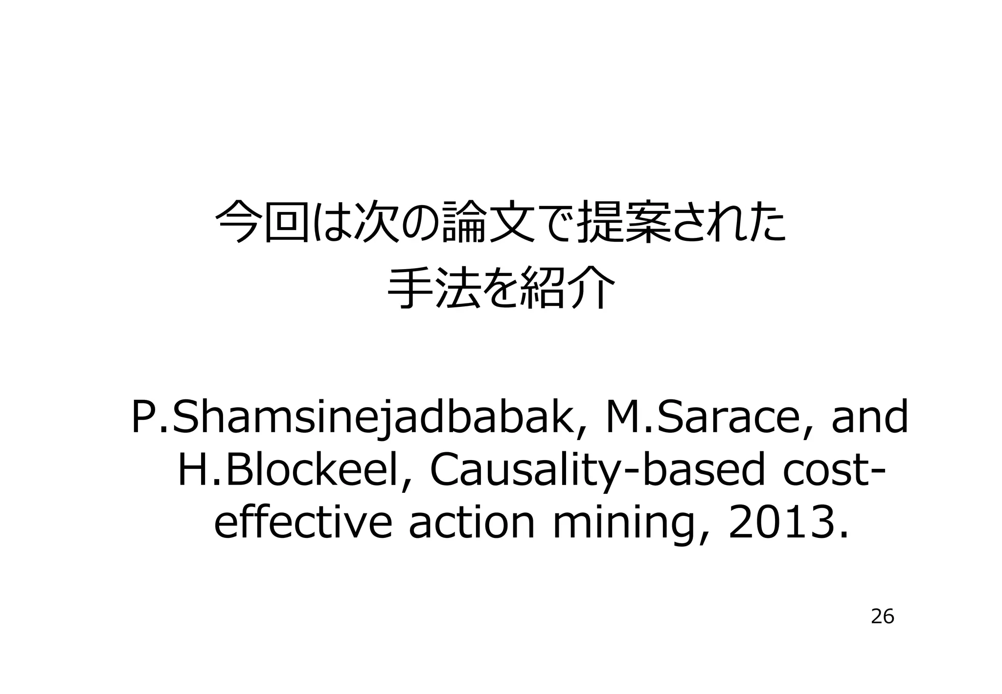 今回は次の論⽂で提案された
⼿法を紹介
P.Shamsinejadbabak, M.Sarace, and
H.Blockeel, Causality-based costeffective action mining, 2013.
26

 