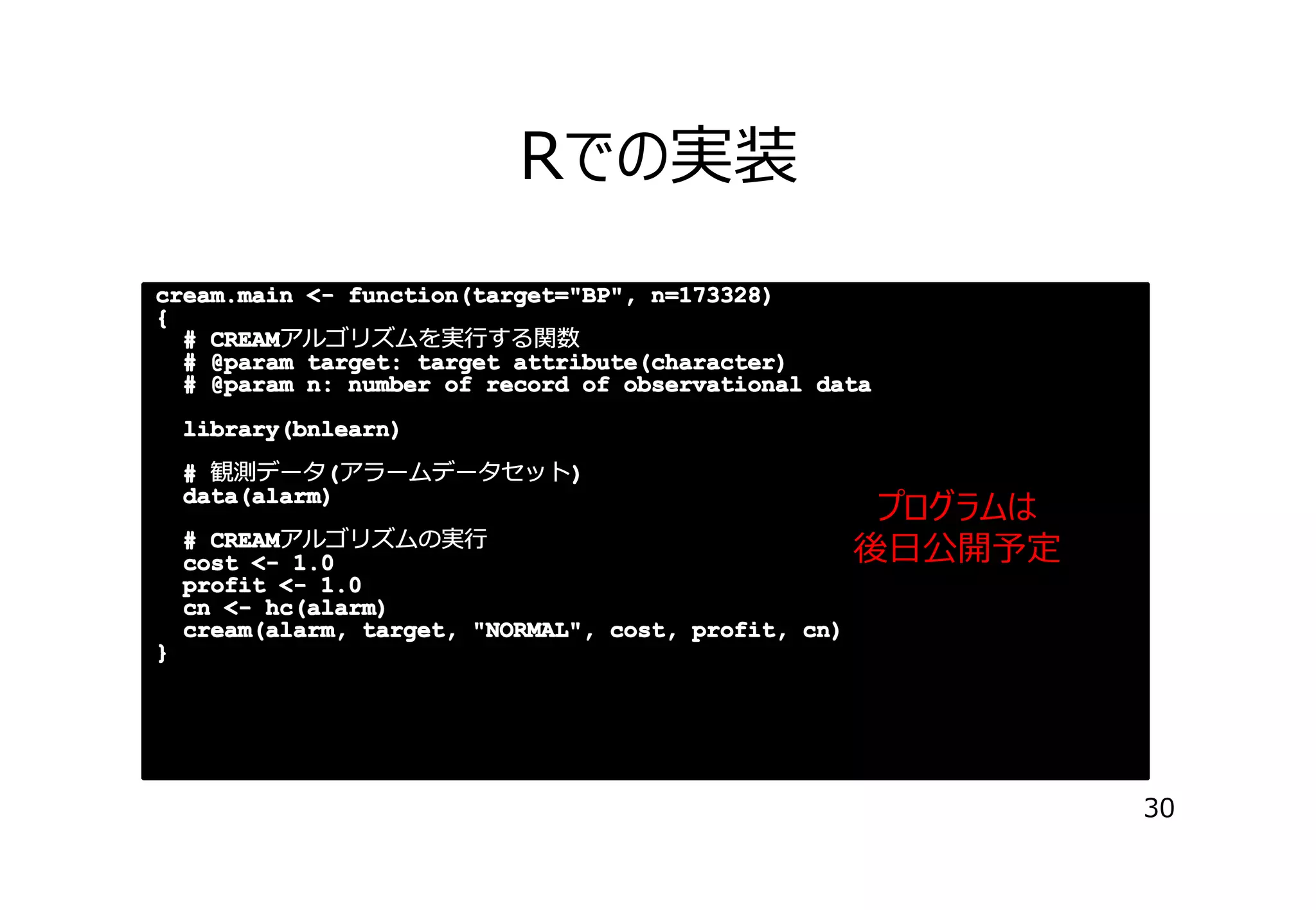 Rでの実装
cream.main <- function(target="BP", n=173328)
{
# CREAM
CREAMアルゴリズムを実⾏する関数
# @param target: target attribute(character)
# @param n: number of record of observational data
library(bnlearn)
(
)
# 観測データ(アラームデータセット)
data(alarm)
# CREAM
CREAMアルゴリズムの実⾏
cost <- 1.0
profit <- 1.0
cn <- hc(alarm)
cream(alarm, target, "NORMAL", cost, profit, cn)

プログラムは
後⽇公開予定

}

30

 