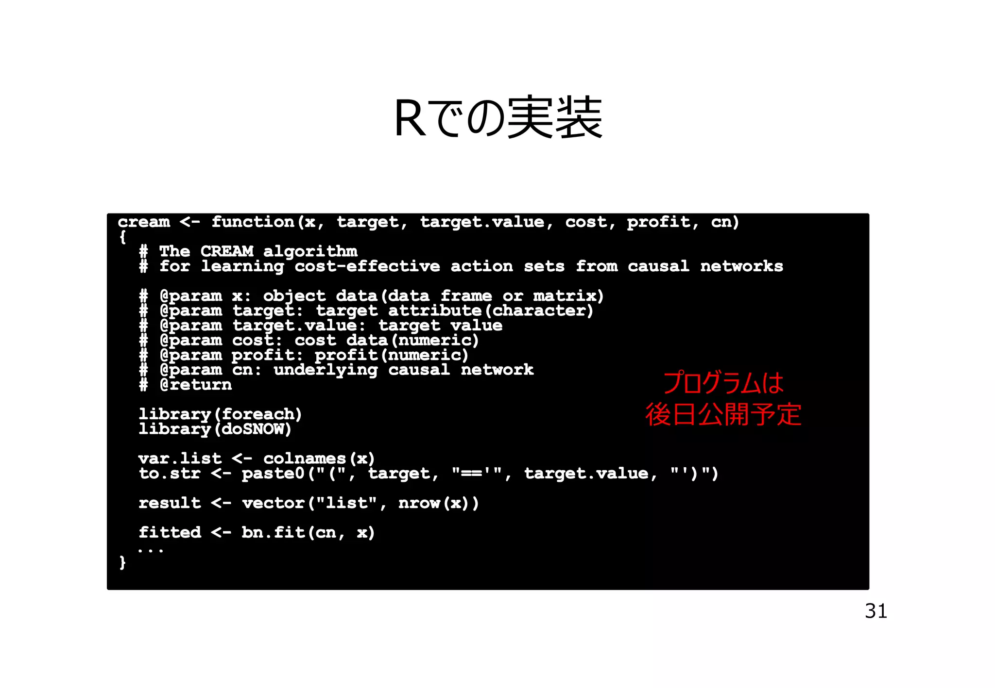 Rでの実装
cream <- function(x, target, target.value, cost, profit, cn)
{
# The CREAM algorithm
# for learning cost-effective action sets from causal networks
#
#
#
#
#
#
#

@param x: object data(data frame or matrix)
@param target: target attribute(character)
@param target.value: target value
@param cost: cost data(numeric)
@param profit: profit(numeric)
@param cn: underlying causal network
@return

library(foreach)
library(doSNOW)

プログラムは
後⽇公開予定

var.list <- colnames(x)
to.str <- paste0("(", target, "=='", target.value, "')")
result <- vector("list", nrow(x))
fitted <- bn.fit(cn, x)
...
 ...
}

31

 