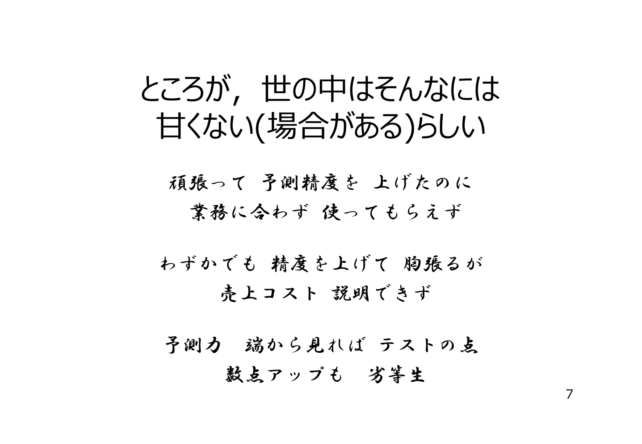 ところが，世の中はそんなには
⽢くない(場合がある)らしい
頑張って 予測精度を 上げたのに
業務に合わず 使ってもらえず
わずかでも 精度を上げて 胸張るが
売上コスト 説明できず
予測力

端から見れば テストの点
数点アップも 劣等生
7

 