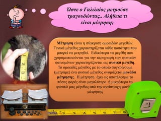 Ώστε ο Γαλιλαίος μετρούσε
τραγουδώντας.. Αλήθεια τι
είναι μέτρηση;

Μέτρηση είναι η σύγκριση ομοειδών μεγεθών.
Γενικά μέγεθος χαρακτηρίζεται κάθε ποσότητα που
μπορεί να μετρηθεί. Ειδικότερα τα μεγέθη που
χρησιμοποιούνται για την περιγραφή των φυσικών
φαινομένων χαρακτηρίζονται ως φυσικά μεγέθη.
Το ομοειδές μέγεθος με το οποίο συγκρίνουμε
(μετράμε) ένα φυσικό μέγεθος ονομάζεται μονάδα
μέτρησης. Η μέτρηση έχει ως αποτέλεσμα το
πόσες φορές είναι μεγαλύτερο ή μικρότερο το
φυσικό μας μέγεθος από την αντίστοιχη μονάδα
μέτρησης

 