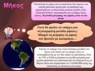 Ουσιαστικά το μήκος είναι η απόσταση δύο σημείων και
επειδή προκύπτει άμεσα από τη διαίσθηση μας
χαρακτηρίζεται ως θεμελιώδες φυσικό μέγεθος. Στην
ελληνική γλώσσα περιγράφεται και ως πάχος, ύψος,
πλάτος. Η μονάδα μέτρησης του μήκους είναι το ένα
μέτρο.

Γιατί θα πρέπει να υπάρχει μια
συγκεκριμένη μονάδα μήκους;
Μπορώ να μετρήσω το μήκος
του θρανίου με καλαμάκια…
Έπρεπε να υπάρχει ένα ενιαίο σύστημα μονάδων για
όλους τους λαούς και τις εποχές, ώστε να
αντιλαμβάνονται με τον ίδιο τρόπο τις αποστάσεις. Έτσι
το 1791 οι Γάλλοι μέτρησαν με μονάδα μέτρησης μια
μεγάλη απόσταση την απόσταση από τον Ισημερινό ως το
Βόρειο Πόλο και συμφώνησαν το 1/10.000.000 αυτής της
απόστασης να ισούται με ένα μέτρο.

 