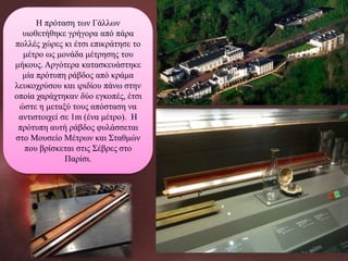 Η πρόταση των Γάλλων
υιοθετήθηκε γρήγορα από πάρα
πολλές χώρες κι έτσι επικράτησε το
μέτρο ως μονάδα μέτρησης του
μήκους. Αργότερα κατασκευάστηκε
μία πρότυπη ράβδος από κράμα
λευκοχρύσου και ιριδίου πάνω στην
οποία χαράχτηκαν δύο εγκοπές, έτσι
ώστε η μεταξύ τους απόσταση να
αντιστοιχεί σε 1m (ένα μέτρο). Η
πρότυπη αυτή ράβδος φυλάσσεται
στο Μουσείο Μέτρων και Σταθμών
που βρίσκεται στις Σέβρες στο
Παρίσι.

 