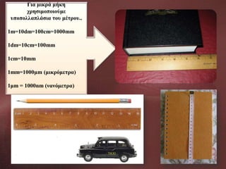 Για μικρά μήκη
χρησιμοποιούμε
υποπολλαπλάσια του μέτρου..
1m=10dm=100cm=1000mm

1dm=10cm=100mm
1cm=10mm
1mm=1000μm (μικρόμετρα)
1μm = 1000nm (νανόμετρα)

 