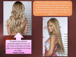 Ωστόσο, επειδή για πάρα πολλούς αιώνες
χρησιμοποιήθηκαν ως μονάδες μέτρησης του
μήκους αποστάσεις που είχαν σχέση με το
ανθρώπινο σώμα χρησιμοποιούνται ακόμα και
σήμερα σε χώρες κυρίως όπως ο Καναδάς, οι
Η.Π.Α. κ.α.

Το μήκος των μαλλιών
μετρείται συχνά σε ίντσες. Η
μία ίντσα αντιστοιχεί στο μέσο
μήκος του αντίχειρα ενός άντρα
και ισχύει :
1inch=2,54cm

 