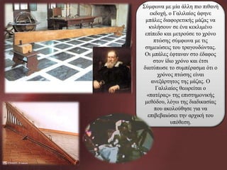 Σύμφωνα με μία άλλη πιο πιθανή
εκδοχή, ο Γαλιλαίος άφηνε
μπάλες διαφορετικής μάζας να
κυλήσουν σε ένα κεκλιμένο
επίπεδο και μετρούσε το χρόνο
πτώσης σύμφωνα με τις
σημειώσεις του τραγουδώντας.
Οι μπάλες έφταναν στο έδαφος
στον ίδιο χρόνο και έτσι
διατύπωσε το συμπέρασμα ότι ο
χρόνος πτώσης είναι
ανεξάρτητος της μάζας. Ο
Γαλιλαίος θεωρείται ο
«πατέρας» της επιστημονικής
μεθόδου, λόγω της διαδικασίας
που ακολούθησε για να
επιβεβαιώσει την αρχική του
υπόθεση.

 