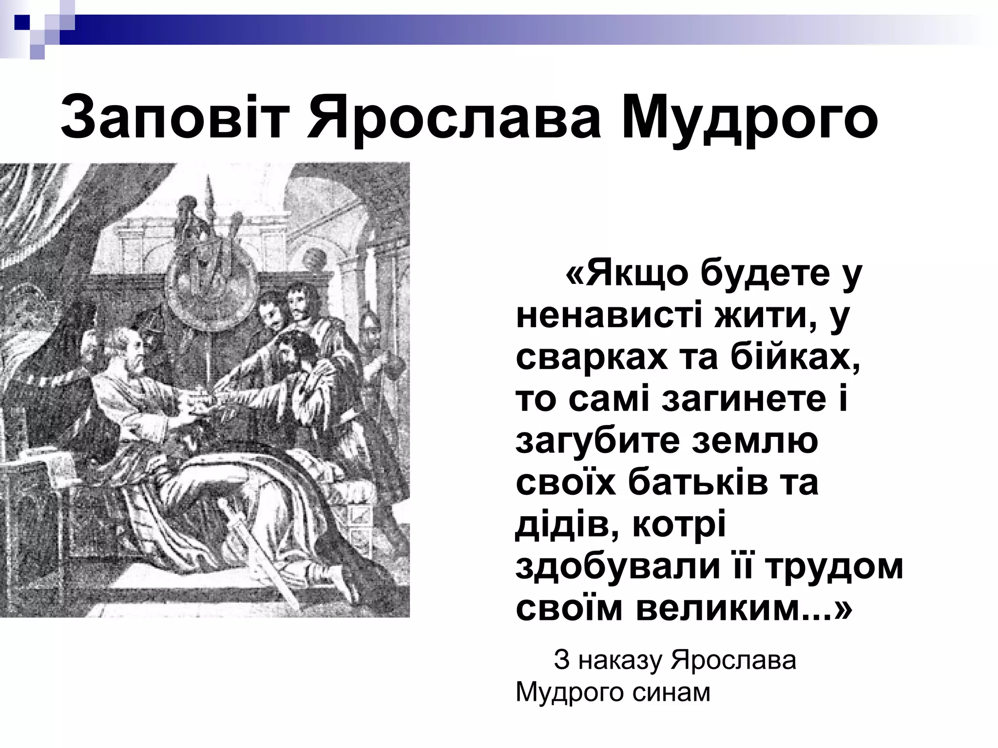 Заповіт Ярослава Мудрого
«Якщо будете у
ненависті жити, у
сварках та бійках,
то самі загинете і
загубите землю
своїх батьків та
дідів, котрі
здобували її трудом
своїм великим...»
З наказу Ярослава
Мудрого синам

 