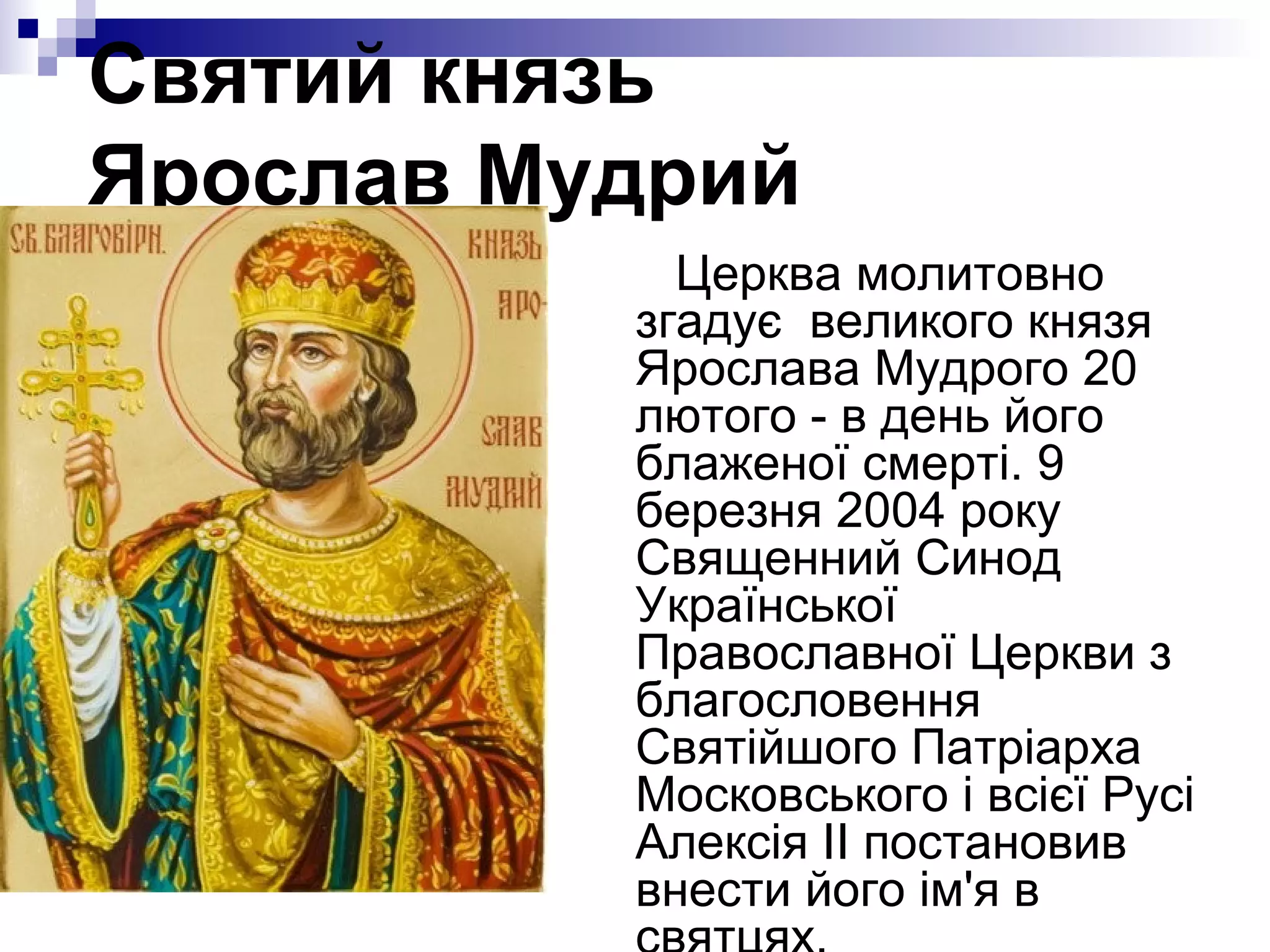 Святий князь
Ярослав Мудрий
Церква молитовно
згадує великого князя
Ярослава Мудрого 20
лютого - в день його
блаженої смерті. 9
березня 2004 року
Священний Синод
Української
Православної Церкви з
благословення
Святійшого Патріарха
Московського і всієї Русі
Алексія II постановив
внести його ім'я в

 