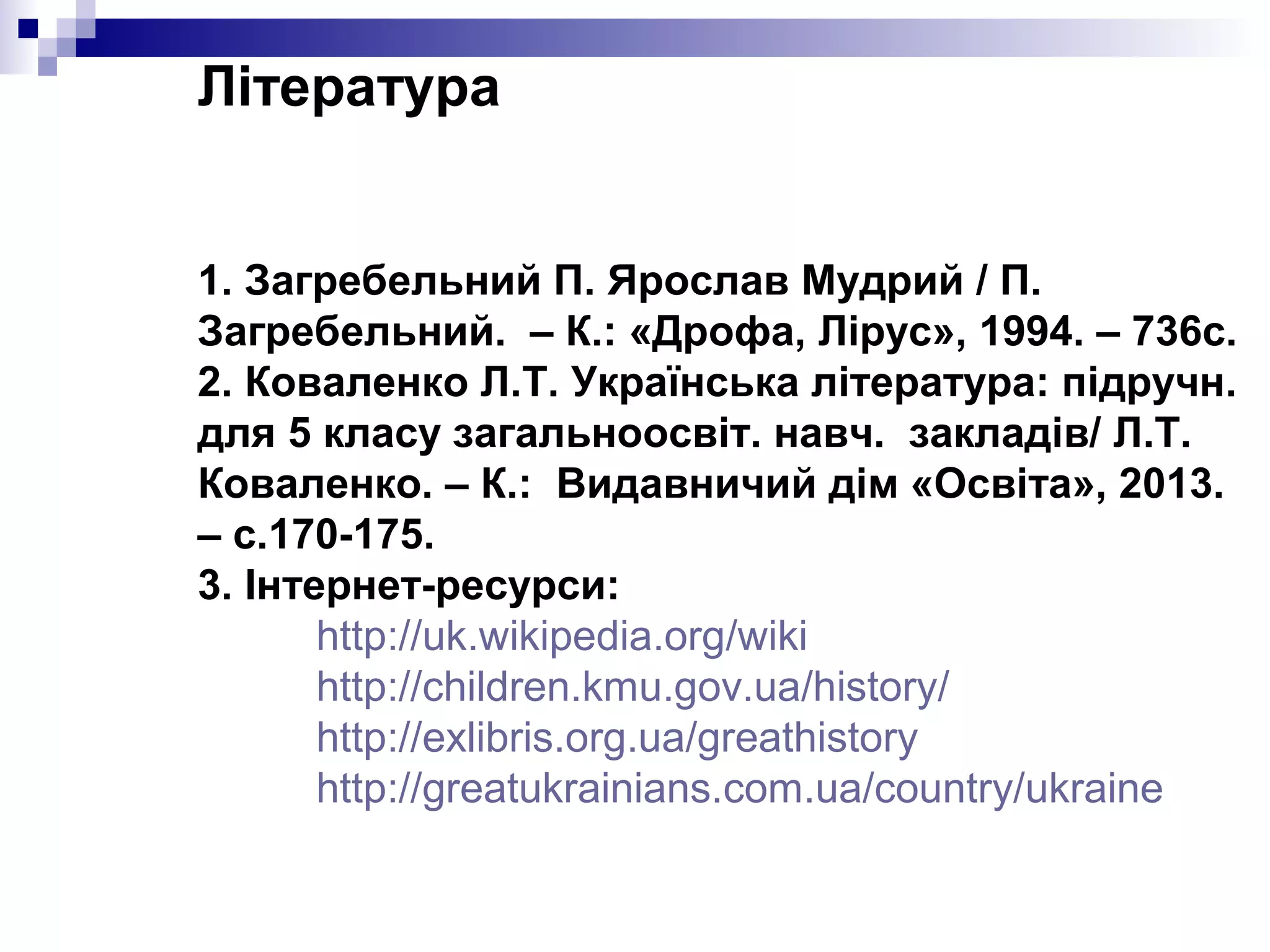 Література
1. Загребельний П. Ярослав Мудрий / П.
Загребельний. – К.: «Дрофа, Лірус», 1994. – 736с.
2. Коваленко Л.Т. Українська література: підручн.
для 5 класу загальноосвіт. навч. закладів/ Л.Т.
Коваленко. – К.: Видавничий дім «Освіта», 2013.
– с.170-175.
3. Інтернет-ресурси:
http://uk.wikipedia.org/wiki
http://children.kmu.gov.ua/history/
http://exlibris.org.ua/greathistory
http://greatukrainians.com.ua/country/ukraine

 