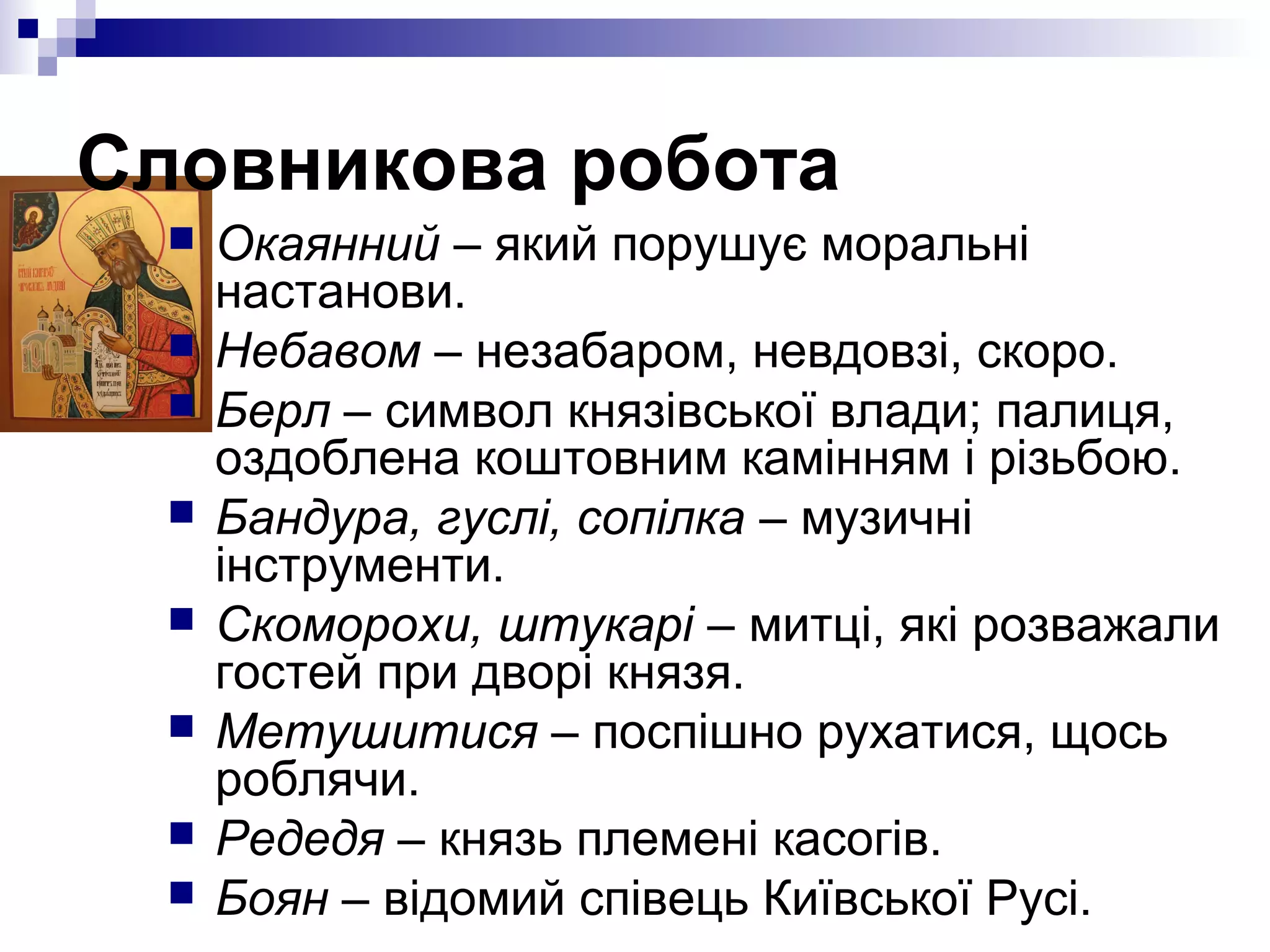 Словникова робота









Окаянний – який порушує моральні
настанови.
Небавом – незабаром, невдовзі, скоро.
Берл – символ князівської влади; палиця,
оздоблена коштовним камінням і різьбою.
Бандура, гуслі, сопілка – музичні
інструменти.
Скоморохи, штукарі – митці, які розважали
гостей при дворі князя.
Метушитися – поспішно рухатися, щось
роблячи.
Редедя – князь племені касогів.
Боян – відомий співець Київської Русі.

 