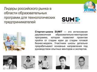 Лидеры российского рынка в
области образовательных
программ для технологических
предпринимателей
Стартап-школа SUMIT — это интенсивная
двухмесячная
образовательно-менторская
программа, которая позволяет проектам
пройти от стадии идеи до стадии готовой
бизнес-модели. Участники школы детально
прорабатывают основные направления под
руководством опытных менторов и экспертов.

 