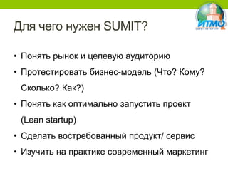 Для чего нужен SUMIT?
• Понять рынок и целевую аудиторию
• Протестировать бизнес-модель (Что? Кому?
Сколько? Как?)

• Понять как оптимально запустить проект
(Lean startup)
• Сделать востребованный продукт/ сервис
• Изучить на практике современный маркетинг

 