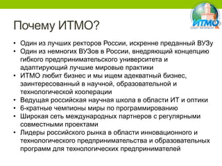 Почему ИТМО?
• Один из лучших ректоров России, искренне преданный ВУЗу
• Один из немногих ВУЗов в России, внедряющий концепцию
гибкого предпринимательского университета и
адаптирующий лучшие мировые практики
• ИТМО любит бизнес и мы ищем адекватный бизнес,
заинтересованный в научной, образовательной и
технологической кооперации
• Ведущая российская научная школа в области ИТ и оптики
• 6-кратные чемпионы миры по программированию
• Широкая сеть международных партнеров с регулярными
совместными проектами
• Лидеры российского рынка в области инновационного и
технологического предпринимательства и образовательных
программ для технологических предпринимателей

 