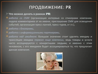  Что можно делать в рамках PR:
 работа со СМИ (организация интервью со спикерами компании,
подача комментариев от их имени, приглашение СМИ для освещения
событий, организация пресс-ланчей, пресс-туров, и т.п.),
 работа с блогерами,
 работа с информационными партнерами,
 работа над имиджем: большое значение стоит уделять имиджу и
трансляции имиджа первого лица компании, ведь товары и услуги
часто ассоциируются с конкретными людьми, и именно с этим
человеком, с его имиджем будет ассоциироваться то, что предлагает
данная компания.

 