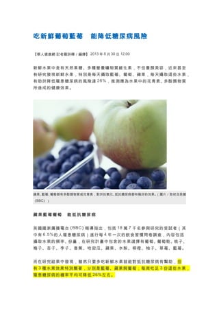 吃新鮮葡萄藍莓　能降低糖尿病風險
【華人健康網 記者羅詩樺／編譯】 2013 年 8 月 30 日 12:00

新鮮水果中含有天然果糖、多種營養礦物質維生素，不但養顏美容，近來甚至
有研究發現新鮮水果，特別是每天攝取藍莓、葡萄、蘋果，每天攝取這些水果，
有助於降低罹患糖尿病的風險達 26% ，推測應為水果中的花青素、
多酚類物質
所造成的健康效果。

蘋果、
藍莓、
葡萄都有多酚類物質或花青素，對於抗氧化、
抵抗糖尿病都有極好的效果。
（圖片／取材自英國
《BBC》）

蘋果藍莓葡萄　能抵抗糖尿病
英國國家廣播電台 BBC 》
《
報導指出，包括 18 萬 7 千名參與研究的受試者（其
中有 6.5% 的人罹患糖尿病）進行每 4 年一次的飲食習慣問卷調查，內容包括
攝取水果的頻率、
份量，在研究計畫中包含的水果選擇有葡萄、
葡萄乾、
桃子、
梅子、杏子、李子、香蕉、哈密瓜、蘋果、水梨、柳橙、柚子、草莓、藍莓。
而在研究結果中發現，雖然只要多吃新鮮水果就能對抵抗糖尿病有幫助，但
有 3 種水果效果特別顯著，分別是藍莓、蘋果與葡萄；每周吃足 3 份這些水果，
罹患糖尿病的機率平均可降低 26% 左右。

 