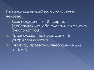 Решаем индукцией по n - количеству
человек.
1. База индукции: n = 2 – верно.
(Действительно, оба сделали по одному
рукопожатию.)
2. Предположение: пусть для n = k
утверждение верно.
3. Переход: проверим утверждение для
n = k + 1.

 