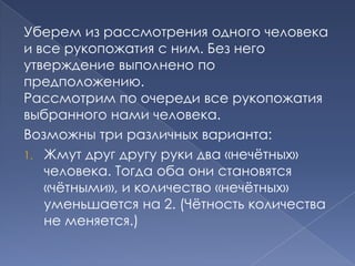Уберем из рассмотрения одного человека
и все рукопожатия с ним. Без него
утверждение выполнено по
предположению.
Рассмотрим по очереди все рукопожатия
выбранного нами человека.
Возможны три различных варианта:
1. Жмут друг другу руки два «нечѐтных»
человека. Тогда оба они становятся
«чѐтными», и количество «нечѐтных»
уменьшается на 2. (Чѐтность количества
не меняется.)

 