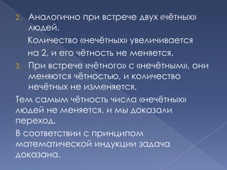 Аналогично при встрече двух «чѐтных»
людей.
Количество «нечѐтных» увеличивается
на 2, и его чѐтность не меняется.
3. При встрече «чѐтного» с «нечѐтным», они
меняются чѐтностью, и количество
нечѐтных не изменяется.
Тем самым чѐтность числа «нечѐтных»
людей не меняется, и мы доказали
переход.
В соответствии с принципом
математической индукции задача
доказана.
2.

 