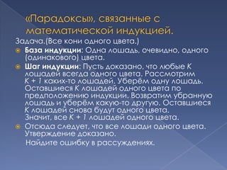 Задача.(Все кони одного цвета.)
 База индукции: Одна лошадь, очевидно, одного
(одинакового) цвета.
 Шаг индукции: Пусть доказано, что любые K
лошадей всегда одного цвета. Рассмотрим
K + 1 каких-то лошадей. Уберѐм одну лошадь.
Оставшиеся K лошадей одного цвета по
предположению индукции. Возвратим убранную
лошадь и уберѐм какую-то другую. Оставшиеся
K лошадей снова будут одного цвета.
Значит, все K + 1 лошадей одного цвета.
 Отсюда следует, что все лошади одного цвета.
Утверждение доказано.
Найдите ошибку в рассуждениях.

 