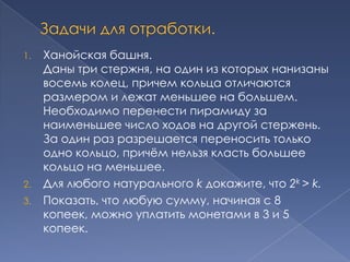 1.

2.
3.

Ханойская башня.
Даны три стержня, на один из которых нанизаны
восемь колец, причем кольца отличаются
размером и лежат меньшее на большем.
Необходимо перенести пирамиду за
наименьшее число ходов на другой стержень.
За один раз разрешается переносить только
одно кольцо, причѐм нельзя класть большее
кольцо на меньшее.
Для любого натурального k докажите, что 2k > k.
Показать, что любую сумму, начиная с 8
копеек, можно уплатить монетами в 3 и 5
копеек.

 
