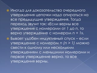 Иногда для доказательства очередного
утверждения цепочки надо опираться на
все предыдущие утверждения. Тогда
переход звучит так: «Если верны все
утверждения с номерами от 1 до n, то
верно утверждение с номером n + 1».
 Бывает удобен индуктивный спуск – если
утверждение с номером n (n > 1) можно
свести к одному или нескольким
утверждениям с меньшими номерами и
первое утверждение верно, то все
утверждения верны.


 