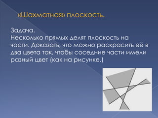 Задача.
Несколько прямых делят плоскость на
части. Доказать, что можно раскрасить еѐ в
два цвета так, чтобы соседние части имели
разный цвет (как на рисунке.)

 