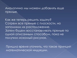Аналогично мы можем добавлять еще
прямые.
Как же теперь решить задачу?
Сотрем все прямые с плоскости, но
запомним их расположение.
Затем будем восстанавливать прямые по
одной описанным способом, пока не
получим искомый рисунок.
Пришло время уточнить, что такое принцип
математической индукции.

 