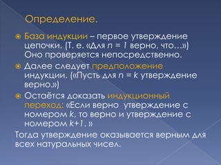 База индукции – первое утверждение
цепочки. (Т. е. «Для n = 1 верно, что…»)
Оно проверяется непосредственно.
 Далее следует предположение
индукции. («Пусть для n = k утверждение
верно.»)
 Остаѐтся доказать индукционный
переход: «Если верно утверждение с
номером k, то верно и утверждение с
номером k+1. »
Тогда утверждение оказывается верным для
всех натуральных чисел.


 